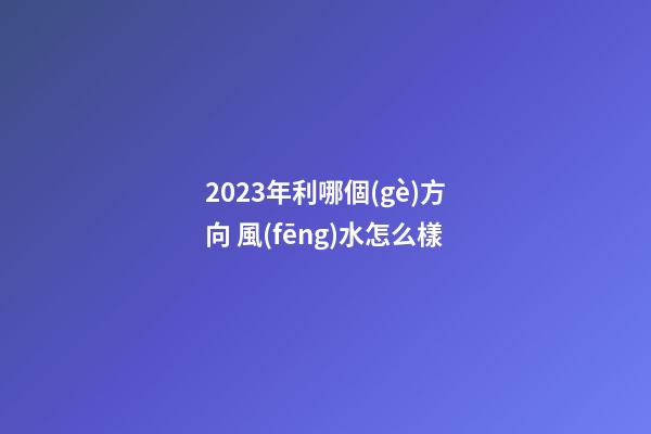 2023年利哪個(gè)方向 風(fēng)水怎么樣